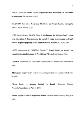 60
IZIQUE, Cláudia; OLIVEIRA, Marcos. Capital de Risco Tecnologia: um casamento
de interesses. Rio de Janeiro. 2003
KAMEYAMA, Rui. Visão Geral das Atividades de Private Equity. Monografia.
IBMEC. Rio de Janeiro. 2001
LEITE, César Ricardo; SOUZA, César A. Os Fundos de “Private Equity” como
uma alternativa de financiamento de capital de risco às empresas no Brasil,
através da participação acionária e administrativa. 5º SEMEAD. Junho 2001.
LOPES, Alexsandro B.; FURTADO, Cláudio V. Private Equity na Carteira de
Investimentos das Entidades de Previdência Privada. Dezembro de 2006.
Lupatech. Disponível em <http://www.lupatech.com.br/. Acesso em Setembro de
2008.
Odontoprev. Disponível em <http:// www.odontoprev.com.br/. Acesso em Setembro
de 2008.
Private Equity e Venture Capital no Brasil. Corporate Finance.
PricewaterhouseCoopers. Abril de 2008.
Private Equity e Venture Capital no Brasil. Relatório Monitor Group. Março de
2007.
 