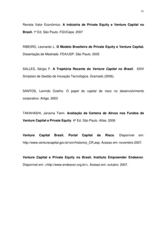 61
Revista Valor Econômico. A indústria de Private Equity e Venture Capital no
Brasil. 1ª Ed. São Paulo. FGVCepe. 2007
RIBEIRO, Leonardo L. O Modelo Brasileiro de Private Equity e Venture Capital.
Dissertação de Mestrado. FEA/USP. São Paulo. 2005
SALLES, Sérgio F. A Trajetória Recente do Venture Capital no Brasil. XXIV
Simpósio de Gestão de Inovação Tecnológica. Gramado (2006).
SANTOS, Levindo Coelho. O papel do capital de risco no desenvolvimento
corporativo. Artigo. 2003
TAKAHASHI, Janaína Tiemi. Avaliação da Carteira de Ativos nos Fundos de
Venture Capital e Private Equity. 4ª Ed. São Paulo. Atlas. 2006
Venture Capital Brasil. Portal Capital de Risco. Disponível em:
http://www.venturecapital.gov.br/vcn/historico_CR.asp. Acesso em: novembro 2007.
Venture Capital e Private Equity no Brasil. Instituto Empreender Endeavor.
Disponível em: <http://www.endeavor.org.br/>. Acesso em: outubro. 2007.
 