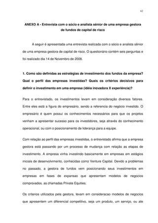 62
ANEXO A - Entrevista com o sócio e analista sênior de uma empresa gestora
de fundos de capital de risco
A seguir é apresentada uma entrevista realizada com o sócio e analista sênior
de uma empresa gestora de capital de risco. O questionário contém seis perguntas e
foi realizado dia 14 de Novembro de 2008.
1. Como são definidas as estratégias de investimento dos fundos da empresa?
Qual o perfil das empresas investidas? Quais os critérios decisivos para
definir o investimento em uma empresa (idéia inovadora X experiência)?
Para o entrevistado, os investimentos levam em consideração diversos fatores.
Entre eles está a figura do empresário, sendo a referencia do negócio investido. O
empresário é quem possui os conhecimentos necessários para que os projetos
venham a apresentar sucesso para os investidores, seja através do conhecimento
operacional, ou com o posicionamento de liderança para a equipe.
Com relação ao perfil das empresas investidas, o entrevistado afirma que a empresa
gestora está passando por um processo de mudança com relação as etapas de
investimento. A empresa vinha investindo basicamente em empresas em estágios
iniciais de desenvolvimento, conhecidas como Venture Capital. Devido a problemas
no passado, a gestora de fundos vem posicionando seus investimentos em
empresas em fases de expansao que apresentam modelos de negocios
comprovados. as chamadas Private Equities.
Os criterios utilizados pela gestora, levam em consideracao modelos de negocios
que apresentem um diferencial competitivo, seja um produto, um serviço, ou ate
 