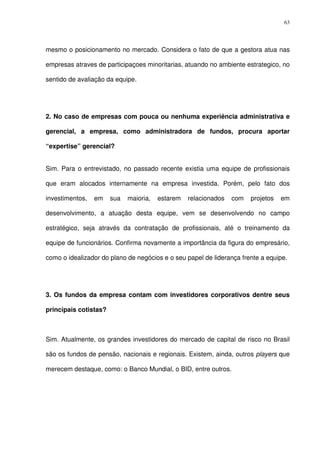 63
mesmo o posicionamento no mercado. Considera o fato de que a gestora atua nas
empresas atraves de participaçoes minoritarias, atuando no ambiente estrategico, no
sentido de avaliação da equipe.
2. No caso de empresas com pouca ou nenhuma experiência administrativa e
gerencial, a empresa, como administradora de fundos, procura aportar
“expertise” gerencial?
Sim. Para o entrevistado, no passado recente existia uma equipe de profissionais
que eram alocados internamente na empresa investida. Porém, pelo fato dos
investimentos, em sua maioria, estarem relacionados com projetos em
desenvolvimento, a atuação desta equipe, vem se desenvolvendo no campo
estratégico, seja através da contratação de profissionais, até o treinamento da
equipe de funcionários. Confirma novamente a importância da figura do empresário,
como o idealizador do plano de negócios e o seu papel de liderança frente a equipe.
3. Os fundos da empresa contam com investidores corporativos dentre seus
principais cotistas?
Sim. Atualmente, os grandes investidores do mercado de capital de risco no Brasil
são os fundos de pensão, nacionais e regionais. Existem, ainda, outros players que
merecem destaque, como: o Banco Mundial, o BID, entre outros.
 