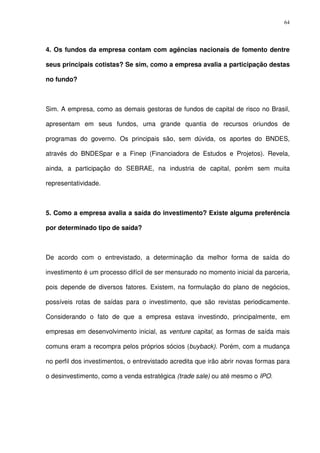 64
4. Os fundos da empresa contam com agências nacionais de fomento dentre
seus principais cotistas? Se sim, como a empresa avalia a participação destas
no fundo?
Sim. A empresa, como as demais gestoras de fundos de capital de risco no Brasil,
apresentam em seus fundos, uma grande quantia de recursos oriundos de
programas do governo. Os principais são, sem dúvida, os aportes do BNDES,
através do BNDESpar e a Finep (Financiadora de Estudos e Projetos). Revela,
ainda, a participação do SEBRAE, na industria de capital, porém sem muita
representatividade.
5. Como a empresa avalia a saída do investimento? Existe alguma preferência
por determinado tipo de saída?
De acordo com o entrevistado, a determinação da melhor forma de saída do
investimento é um processo difícil de ser mensurado no momento inicial da parceria,
pois depende de diversos fatores. Existem, na formulação do plano de negócios,
possíveis rotas de saídas para o investimento, que são revistas periodicamente.
Considerando o fato de que a empresa estava investindo, principalmente, em
empresas em desenvolvimento inicial, as venture capital, as formas de saída mais
comuns eram a recompra pelos próprios sócios (buyback). Porém, com a mudança
no perfil dos investimentos, o entrevistado acredita que irão abrir novas formas para
o desinvestimento, como a venda estratégica (trade sale) ou até mesmo o IPO.
 