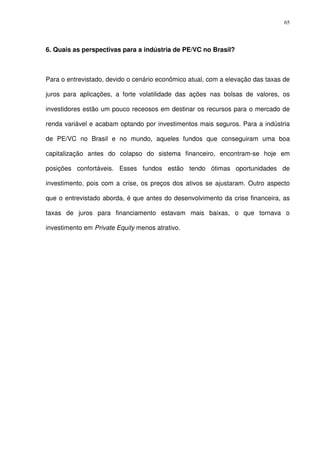 65
6. Quais as perspectivas para a indústria de PE/VC no Brasil?
Para o entrevistado, devido o cenário econômico atual, com a elevação das taxas de
juros para aplicações, a forte volatilidade das ações nas bolsas de valores, os
investidores estão um pouco receosos em destinar os recursos para o mercado de
renda variável e acabam optando por investimentos mais seguros. Para a indústria
de PE/VC no Brasil e no mundo, aqueles fundos que conseguiram uma boa
capitalização antes do colapso do sistema financeiro, encontram-se hoje em
posições confortáveis. Esses fundos estão tendo ótimas oportunidades de
investimento, pois com a crise, os preços dos ativos se ajustaram. Outro aspecto
que o entrevistado aborda, é que antes do desenvolvimento da crise financeira, as
taxas de juros para financiamento estavam mais baixas, o que tornava o
investimento em Private Equity menos atrativo.
 