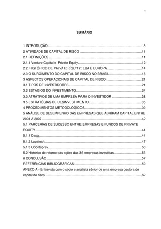 7
SUMÁRIO
1 INTRODUÇÃO .........................................................................................................8
2 ATIVIDADE DE CAPITAL DE RISCO ....................................................................11
2.1 DEFINIÇÕES ......................................................................................................11
2.1.1 Venture Capital e Private Equity......................................................................12
2.2 HISTÓRICO DE PRIVATE EQUITY: EUA E EUROPA ......................................14
2.3 O SURGIMENTO DO CAPITAL DE RISCO NO BRASIL....................................18
3 ASPECTOS OPERACIONAIS DE CAPITAL DE RISCO .......................................21
3.1 TIPOS DE INVESTIDORES................................................................................21
3.2 ESTÁGIOS DO INVESTIMENTO........................................................................24
3.3 ATRATIVOS DE UMA EMPRESA PARA O INVESTIDOR .................................28
3.5 ESTRATÉGIAS DE DESINVESTIMENTO ..........................................................35
4 PROCEDIMENTOS METODOLÓGICOS...............................................................39
5 ANÁLISE DE DESEMPENHO DAS EMPRESAS QUE ABRIRAM CAPITAL ENTRE
2004 A 2007..............................................................................................................42
5.1 PARCERIAS DE SUCESSO ENTRE EMPRESAS E FUNDOS DE PRIVATE
EQUITY.....................................................................................................................44
5.1.1 Dasa.................................................................................................................44
5.1.2 Lupatech...........................................................................................................47
5.1.3 Odontoprev.......................................................................................................50
5.2 Histórico de retorno das ações das 36 empresas investidas...............................53
6 CONCLUSÃO.........................................................................................................57
REFERÊNCIAS BIBLIOGRÁFICAS..........................................................................59
ANEXO A - Entrevista com o sócio e analista sênior de uma empresa gestora de
capital de risco ..........................................................................................................62
 