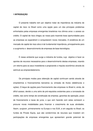 8
1 INTRODUÇÃO
O presente trabalho tem por objetivo tratar da importância da indústria de
capital de risco no Brasil como uma opção para um dos principais problemas
enfrentados pelas empresas emergentes brasileiras nos últimos anos: o acesso ao
crédito. O capital de risco chegou ao nosso país trazendo boas oportunidades para
as empresas se expandirem e conquistarem novos mercados. A existência de um
mercado de capital de risco ativo é de fundamental importância, principalmente para
o surgimento e desenvolvimento de empresas de base tecnológica.
É nesse ambiente que surge a indústria de fundos, cujo objetivo é fazer os
aportes de recursos necessários para o desenvolvimento destas empresas, visando
um retorno para os seus investidores e propiciando o impulso econômico através do
estímulo ao empreendedorismo.
Os principais modos para obtenção de capital continuam sendo através de
empréstimos e financiamentos bancários ou emissão de títulos (debêntures e
ações). O leque de opções para financiamento das empresas no Brasil é, ainda, de
difícil acesso, devido a uma série de pré-requisitos existentes para a concessão de
crédito, tais como tempo de constituição da empresa, garantias da operação, prazo
de financiamento e taxas de juros, o que vem fazendo com estas comecem a
procurar novas modalidades para financiar o crescimento de suas atividades.
Assim, surgiram, primeiramente na Europa e nos EUA, e em seguida no Brasil, os
fundos de Private Equity, que são condomínios de recursos que investem em
participações de empresas emergentes que apresentam grande potencial de
 