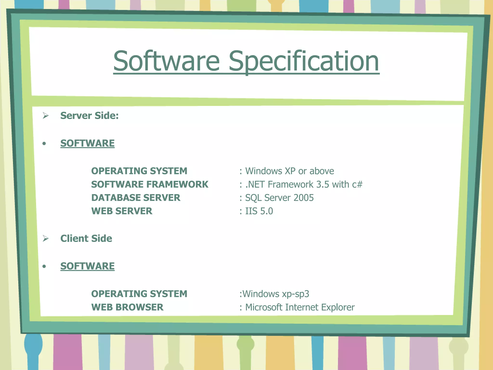 Software Specification
 Server Side:
• SOFTWARE
OPERATING SYSTEM : Windows XP or above
SOFTWARE FRAMEWORK : .NET Framework 3.5 with c#
DATABASE SERVER : SQL Server 2005
WEB SERVER : IIS 5.0
 Client Side
• SOFTWARE
OPERATING SYSTEM :Windows xp-sp3
WEB BROWSER : Microsoft Internet Explorer
 