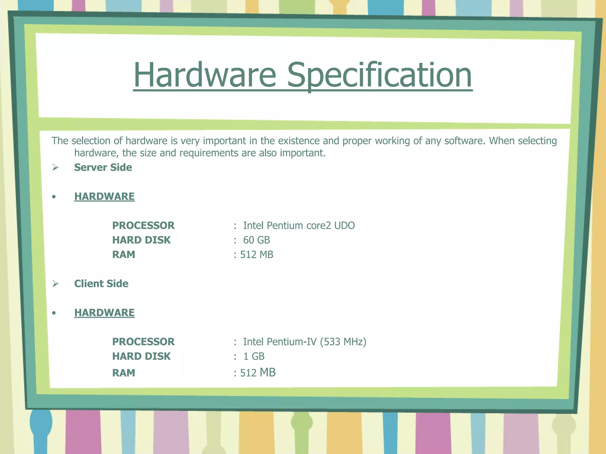 Hardware Specification
The selection of hardware is very important in the existence and proper working of any software. When selecting
hardware, the size and requirements are also important.
 Server Side
• HARDWARE
PROCESSOR : Intel Pentium core2 UDO
HARD DISK : 60 GB
RAM : 512 MB
 Client Side
• HARDWARE
PROCESSOR : Intel Pentium-IV (533 MHz)
HARD DISK : 1 GB
RAM : 512 MB
 
