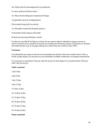 5to. Febrero día de la promulgación de la constitución
21 marzo natalicio de Benito Juárez
1ro. Mayo día del trabajo por la matanza de Chicago
16 septiembre inicio de la independencia
20 noviembre festejo de la revolución
1ro. Diciembre transmisión del poder ejecutivo
25 diciembre festejo religioso (Navidad)
El día de las elecciones federales y locales
Cuando por necesidad de las labores continuas de una empresa algunos trabajadores tengan a prestar un
servicio al patrón estos se pondrán de acuerdo con el patrón para determinar quienes lo harán pero no obstante
ello tendrá derecho a que se les pague además de su salario base mas el doble es decir 300%.
Vacaciones
Los trabajadores que tengan un año de servicio prestado tiene derecho a descansar cuando menos 6 días y a
recibir su pago integro, las vacaciones no son acumulables ni podrán compensarse con ninguna remuneración.
Las vacaciones se aumentaran 2 días por cada año de servicio hasta llegar al 12 y posteriormente 2 días por
cada 5 años de servicio.
Tabla vacacional
1 año 6 días
2 año 8 días
3 año 10 días
4 año 12 días
5−9 años 14 días
10−14 años 16 días
15−19 años 18 días
20−24 años 20 días
25−29 años 22 días
30−34 años 24 días
Prima vacacional
14
 