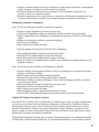 Someter a exámenes médicos a fin de que se determine si padece alguna enfermedad o incapacidad de
trabajo contagiosa o incurable en caso de tenerla avisar al patrón.
•
Comunicar al patrón las deficiencias que se adviertan a fin de evitar daños y perjuicios en los
intereses y vida de sus compañeros y patrón.
•
Guardar escrupulosamente los secretos técnicos y comerciales y de fabricación de productos asi como
los asuntos administrativos reservados cuya divulgación pueda causar perjuicios a la empresa.
•
Prohibiciones a patrones y trabajadores
El art. 133 de la ley señala que se prohibe a los patrones lo siguiente:
Negarse a aceptar trabajadores por razones de edad o sexo.•
Exigir que los trabajadores compren sus artículos de consumo en tienda o lugar determinado.•
Exigir o aceptar dinero de los trabajadores como gratificación para que se les admita en determinado
trabajo.
•
Obligar a los trabajadores a afiliarse o retirarse del sindicato.•
Intervenir en los sindicatos.•
Hacer colectas en los lugares de trabajo.•
Ejecutar cualquier acto que limite los derechos de los trabajadores•
Hacer propaganda política y religiosa en los lugares de trabajo.•
Presentarse en los establecimientos en estado de embriaguez.•
Portar armas dentro de los establecimientos o lugares de trabajo.•
Poner en el índice a los trabajadores que se separen o sean separados de su trabajo para que no se les
pueda dar ocupación.
•
El art. 135 de la ley dice que se prohibe a los trabajadores lo siguiente.
Ejecutar cualquier acto que ponga en peligro la vida de sus compañeros la suya propia la de terceras
personas o la del lugar de trabajo.
•
Faltar al trabajo sin falta justificada o permiso del patrón.•
Sustraer de la empresa útiles de trabajo materia prima o elaborada.•
Presentarse al trabajo en estado de embriaguez, o bajo el efecto de drogas, enervantes o narcóticos
salvo prescripción medica.
•
Portar armas durante la jornada de trabajo salvo que esté lo exija.•
Suspender las labores sin autorización del patrón.•
Hacer colectas en los lugares de trabajo.•
Hacer propaganda política o religiosa durante las horas de trabajo.•
Usar los útiles o herramientas de trabajo con fines distintos para el que se les proporciona.•
Capitulo XII Trabajo de las mujeres y menores
En el año de 1974 se reformo el art. 4 constitucional y se estableció que el varón y la mujer son iguales ante
las leyes es decir que tienen los mismos derechos y obligaciones no obstante ello el legislador en materia
laboral protege a la mujer cuando va ha ser madre ha ese efecto establece algunas restricciones como por
ejemplo: Esta prohibido el trabajo de las mujeres embarazadas en lugares insalubres y peligrosos los que
pongan en peligro su salud y la del producto realizar horas extras, permanecer en pie largo tiempo, levantar
grandes pesos o en lugares que produzcan trepidación.
Tendrá derecho a descansar 6 semanas antes y 6 semanas después del parto (art. 123 constitucional apartado
a) 30 días antes y 60 días después del parto (art. 123 constitucional apartado b) y a recibir integro su salario.
28
 