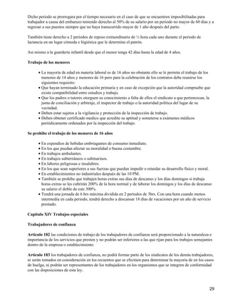 Dicho periodo se prorrogara por el tiempo necesario en el caso de que se encuentren imposibilitadas para
trabajador a causa del embarazo teniendo derecho al 50% de su salario por un periodo no mayor de 60 días y a
regresar a sus puestos siempre que no haya transcurrido mayor de 1 año después del parto.
También tiene derecho a 2 periodos de reposo extraordinario de ½ hora cada uno durante el periodo de
lactancia en un lugar cómoda e higiénica que le determine el patrón.
Asi mismo a la guardería infantil desde que el menor tenga 42 días hasta la edad de 4 años.
Trabajo de los menores
La mayoría de edad en materia laboral es de 16 años no obstante ello se le permite el trabajo de los
menores de 14 años y menores de 16 pero para la celebración de los contratos debe reunirse los
siguientes requisito:
•
Que hayan terminado la educación primaria y en caso de excepción que la autoridad compruebe que
existe compatibilidad entre estudios y trabajo.
•
Que los padres o tutores otorguen su conocimiento a falta de ellos el sindicato a que pertenezcan, la
junta de conciliación y arbitraje, el inspector de trabajo o la autoridad política del lugar de su
vecindad.
•
Deben estar sujetos a la vigilancia y protección de la inspección de trabajo.•
Deben obtener certificado medico que acredite su aptitud y someterse a exámenes médicos
periódicamente ordenados por la inspección del trabajo.
•
Se prohibe el trabajo de los menores de 16 años
En expendios de bebidas embriagantes de consumo inmediato.•
En los que puedan afectar su moralidad o buena costumbre.•
En trabajos ambulantes.•
En trabajos subterráneos o submarinos.•
En labores peligrosas e insalubres.•
En los que sean superiores a sus fuerzas que puedan impedir o retardar su desarrollo físico y moral.•
En establecimientos no industriales después de las 10 PM.•
También se prohibe que trabajen horas extras sus días de descanso y los días domingos si trabaja
horas extras se les cubrirán 200% de la hora normal y de laborar los domingos y los días de descanso
su salario el doble de este 300%.
•
Tendrá una jornada de 6 hrs máxima dividida en 2 periodos de 3hrs. Con una hora cuando menos
intermedia en cada periodo, tendrá derecho a descansar 18 días de vacaciones por un año de servicio
prestado.
•
Capitulo XIV Trabajos especiales
Trabajadores de confianza
Artículo 182 las condiciones de trabajo de los trabajadores de confianza será proporcionado a la naturaleza e
importancia de los servicios que presten y no podrán ser inferiores a las que rijan para los trabajos semejantes
dentro de la empresa o establecimiento.
Artículo 183 los trabajadores de confianza, no podrá formar parte de los sindicatos de los demás trabajadores,
ni serán tomados en consideración en los recuentos que se efectúen para determinar la mayoría de en los casos
de huelga, ni podrán ser representantes de los trabajadores en los organismos que se integren de conformidad
con las disposiciones de esta ley.
29
 