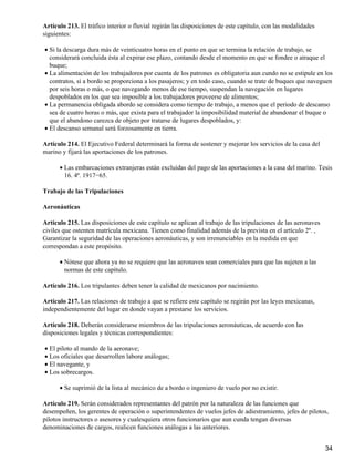 Artículo 213. El tráfico interior o fluvial regirán las disposiciones de este capítulo, con las modalidades
siguientes:
Si la descarga dura más de veinticuatro horas en el punto en que se termina la relación de trabajo, se
considerará concluida ésta al expirar ese plazo, contando desde el momento en que se fondee o atraque el
buque;
•
La alimentación de los trabajadores por cuenta de los patrones es obligatoria aun cundo no se estipule en los
contratos, si a bordo se proporciona a los pasajeros; y en todo caso, cuando se trate de buques que naveguen
por seis horas o más, o que navegando menos de ese tiempo, suspendan la navegación en lugares
despoblados en los que sea imposible a los trabajadores proveerse de alimentos;
•
La permanencia obligada abordo se considera como tiempo de trabajo, a menos que el periodo de descanso
sea de cuatro horas o más, que exista para el trabajador la imposibilidad material de abandonar el buque o
que el abandono carezca de objeto por tratarse de lugares despoblados, y:
•
El descanso semanal será forzosamente en tierra.•
Artículo 214. El Ejecutivo Federal determinará la forma de sostener y mejorar los servicios de la casa del
marino y fijará las aportaciones de los patrones.
Las embarcaciones extranjeras están excluidas del pago de las aportaciones a la casa del marino. Tesis
16. 4ª. 1917−65.
•
Trabajo de las Tripulaciones
Aeronáuticas
Artículo 215. Las disposiciones de este capítulo se aplican al trabajo de las tripulaciones de las aeronaves
civiles que ostenten matrícula mexicana. Tienen como finalidad además de la prevista en el artículo 2º. ,
Garantizar la seguridad de las operaciones aeronáuticas, y son irrenunciables en la medida en que
correspondan a este propósito.
Nótese que ahora ya no se requiere que las aeronaves sean comerciales para que las sujeten a las
normas de este capítulo.
•
Artículo 216. Los tripulantes deben tener la calidad de mexicanos por nacimiento.
Artículo 217. Las relaciones de trabajo a que se refiere este capítulo se regirán por las leyes mexicanas,
independientemente del lugar en donde vayan a prestarse los servicios.
Artículo 218. Deberán considerarse miembros de las tripulaciones aeronáuticas, de acuerdo con las
disposiciones legales y técnicas correspondientes:
El piloto al mando de la aeronave;•
Los oficiales que desarrollen labore análogas;•
El navegante, y•
Los sobrecargos.•
Se suprimió de la lista al mecánico de a bordo o ingeniero de vuelo por no existir.•
Artículo 219. Serán considerados representantes del patrón por la naturaleza de las funciones que
desempeñen, los gerentes de operación o superintendentes de vuelos jefes de adiestramiento, jefes de pilotos,
pilotos instructores o asesores y cualesquiera otros funcionarios que aun cunda tengan diversas
denominaciones de cargos, realicen funciones análogas a las anteriores.
34
 
