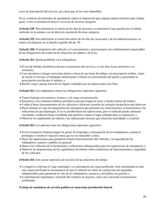 casos de interrupción del servicio, por causa que no les sean imputables.
No es violatoria del principio de igualdad de salario la disposición que estipula salarios distintos para trabajo
igual, si éste se presenta en líneas o servicios de diversas categoría.
Artículo 258. Para determinar el salario de los días de descanso se aumentará el que perciba por el trabajo
realizado en la semana, con un dieciséis sesenta de diversas categoría.
Artículo 259. Para determinar el monto del salario de los días de vacaciones y de las indemnizaciones, se
estará a lo dispuesto en el párrafo segundo del art. 89.
Artículo 260. El propietario del vehículo y el concesionario o permisionario son solidariamente responsables
de las obligaciones derivadas de las relaciones de trabajo y de la ley.
Artículo 261. Queda prohibido a los trabajadores:
El uso de bebidas alcohólicas durante la prestación del servicio y en las doce horas anteriores a su
iniciación;
•
Usar narcóticos o drogas enervantes dentro o fuera de sus horas de trabajo, sin prescripción médica. Antes
de iniciar el servicio, el trabajador deberá poner el hecho en conocimiento del patrón y presentarle la
prescripción suscrita por el médico; y
•
Recibir carga o pasaje fuera de los lugares señalados por la empresa para esos fines.•
Artículo 262. Los trabajadores tienen las obligaciones especiales siguientes:
Tratar al pasaje con cortesía y esmero y a la carga con precaución;•
Someterse a los exámenes médicos periódicos que prevengan las leyes y demás normas de trabajo;•
Cuidar el buen funcionamiento de los vehículos e informar al patrón de cualquier desperfecto que observen;•
Hacer durante el viaje las reparaciones de emergencia que permitan sus conocimientos, la herramienta y las
refacciones de que dispongan. Si no es posible hacer las reparaciones, pero el vehículo puede continuar
circulando, conducirlo hasta el poblado más próximo o hasta el lugar señalado para su reparación; y
•
Observar los reglamentos de tránsito y las indicaciones técnicas que dicten las autoridades o el patrón.•
Artículo 263. Los patrones tiene las obligaciones especiales siguientes:
En los transportes foráneos pagar los gastos de hospedaje y alimentación de los trabajadores, cuando se
prolongue o retarde el viaje por causa que no sea imputable a éstos;
•
Hacer las reparaciones para garantizar el buen funcionamiento del vehículo y la seguridad de los
trabajadores, usuarios y público en general;
•
Dotar a los vehículos de la herramienta y refacciones indispensables para las reparaciones de emergencia; y•
Observar las disposiciones de los reglamentos de tránsito sobre condiciones de funcionamiento y seguridad
de los vehículos.
•
Artículo 264. Son causas especiales de rescisión de las relaciones de trabajo:
La negativa a efectuar el viaje contratado o su interrupción sin causa justificada. Será considerada en todo
caso causa justificada la circunstancia de que el vehículo no reúna las condiciones de seguridad
indispensables para garantizar la vida de los trabajadores, usuarios y del público en general; y
•
La disminución importante y reiterada del volumen de ingresos, salvo que concurran circunstancias
justificadas.
•
Trabajo de maniobras de servicio publico en zonas bajo jurisdicción federal
41
 