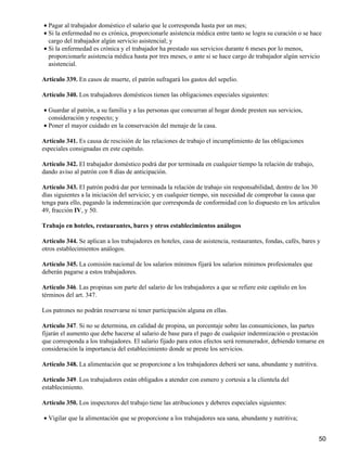Pagar al trabajador doméstico el salario que le corresponda hasta por un mes;•
Si la enfermedad no es crónica, proporcionarle asistencia médica entre tanto se logra su curación o se hace
cargo del trabajador algún servicio asistencial; y
•
Si la enfermedad es crónica y el trabajador ha prestado sus servicios durante 6 meses por lo menos,
proporcionarle asistencia médica hasta por tres meses, o ante si se hace cargo de trabajador algún servicio
asistencial.
•
Artículo 339. En casos de muerte, el patrón sufragará los gastos del sepelio.
Artículo 340. Los trabajadores domésticos tienen las obligaciones especiales siguientes:
Guardar al patrón, a su familia y a las personas que concurran al hogar donde presten sus servicios,
consideración y respecto; y
•
Poner el mayor cuidado en la conservación del menaje de la casa.•
Artículo 341. Es causa de rescisión de las relaciones de trabajo el incumplimiento de las obligaciones
especiales consignadas en este capitulo.
Artículo 342. El trabajador doméstico podrá dar por terminada en cualquier tiempo la relación de trabajo,
dando aviso al patrón con 8 días de anticipación.
Artículo 343. El patrón podrá dar por terminada la relación de trabajo sin responsabilidad, dentro de los 30
días siguientes a la iniciación del servicio; y en cualquier tiempo, sin necesidad de comprobar la causa que
tenga para ello, pagando la indemnización que corresponda de conformidad con lo dispuesto en los artículos
49, fracción IV, y 50.
Trabajo en hoteles, restaurantes, bares y otros establecimientos análogos
Artículo 344. Se aplican a los trabajadores en hoteles, casa de asistencia, restaurantes, fondas, cafés, bares y
otros establecimientos análogos.
Artículo 345. La comisión nacional de los salarios mínimos fijará los salarios mínimos profesionales que
deberán pagarse a estos trabajadores.
Artículo 346. Las propinas son parte del salario de los trabajadores a que se refiere este capítulo en los
términos del art. 347.
Los patrones no podrán reservarse ni tener participación alguna en ellas.
Artículo 347. Si no se determina, en calidad de propina, un porcentaje sobre las consumiciones, las partes
fijarán el aumento que debe hacerse al salario de base para el pago de cualquier indemnización o prestación
que corresponda a los trabajadores. El salario fijado para estos efectos será remunerador, debiendo tomarse en
consideración la importancia del establecimiento donde se preste los servicios.
Artículo 348. La alimentación que se proporcione a los trabajadores deberá ser sana, abundante y nutritiva.
Artículo 349. Los trabajadores están obligados a atender con esmero y cortesía a la clientela del
establecimiento.
Artículo 350. Los inspectores del trabajo tiene las atribuciones y deberes especiales siguientes:
Vigilar que la alimentación que se proporcione a los trabajadores sea sana, abundante y nutritiva;•
50
 
