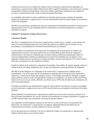 términos previstos por la Ley Federal del Trabajo y por las resoluciones administrativas aplicables, las
instituciones y organizaciones tendrán obligación de cubrir a aquéllos anualmente, como mínimo por concepto
de aguinaldo el importe correspondiente a un mes de sueldo, cuando hayan prestado un año completo de
servicios, o la parte proporcional cuando no hayan alcanzado dicho lapso.
Las cantidades adicionales al mínimo establecido en el párrafo anterior que por concepto de aguinaldo
otorguen las instituciones y organizaciones, así como otras gratificaciones de carácter regular, crean derechos
en favor del trabajador.
Art. 13. Las prestaciones y gratificaciones que por circunstancias extraordinarias acuerden las instituciones u
organizaciones en favor de sus empleados sobre las establecidas en el presente reglamento, no sentarán
precedente al respecto.
Capítulo IV Jornada de Trabajo, Horas Extras,
Vacaciones, Despido
Art. 14. Los empleados de las instituciones y organizaciones estarán sujetos a trabajar, como máximo, 40
horas a la semana distribuyéndose éstas en la forma que cada una de aquéllas fije, de acuerdo con sus
necesidades y con aprobación de la Comisión Nacional Bancaria y de Seguros.
Los días sábados se considerarán de descanso para los empleados de las instituciones de crédito y las
organizaciones auxiliares, salvo para aquellos que en esos días deban realizar labores de vigilancia o
mantenimiento y salvo para los empleados que, en forma rotatoria, deban hacer guardia para cubrir los
servicios indispensables al público que determine la Comisión Nacional Bancaria y de Seguros. Estos
empleados tendrán derecho a recibir, por su trabajo del sábado, un prima equivalente al 25% sobre el salario
diario que corresponda a los días ordinarios de trabajo.
Cuando las labores de la institución u organización lo permitan, éstas podrán, de manera temporal, reducir el
número de horas de trabajo obligatorias, pero sin que esas reducciones sienten precedentes de obligación.
Art. 15. No podrá obligarse a los empleados de las instituciones y organizaciones a trabajar tiempo
extraordinario, si no en los casos que las circunstancias lo ameriten, previa resolución de los funcionarios
respectivos, y dentro de los limites que marquen las leyes. Todo tiempo extraordinario trabajado se pagará
quincenalmente, contra el recibo correspondiente, firmado por el empleado, y no podrá exceder de tres horas
diarias ni tres veces en una semana, debiendo ser cubierto con un 100% más del salario que corresponda a las
horas de jornada ordinaria.
El tiempo extraordinario que indebidamente exceda de 3 horas diarias o de 9 horas a la semana, será pagado
por las instituciones y organizaciones con un 200% más del salario que corresponda a las horas de la jornada
ordinaria.
Queda prohibido a las instituciones y organizaciones emplear los servicios de las mujeres y menores de 16
años en tiempo extraordinario. En caso de violación d esta prohibición, el tiempo extraordinario se pagará con
un 200% más del salario que corresponde a las horas de jornada ordinaria.
Los empleados no están obligados a prestar sus servicios en sus días de descanso. Si se quebranta esta
disposición, las instituciones y organizaciones les pagarán, independientemente del salario que les
corresponda por el descanso, un salario doble por el servicio prestado.
En los casos previstos en el artículo 71 de la Ley Federal del Trabajo, las instituciones y organizaciones
deberán cubrir la prima a que el mismo refiere.
53
 