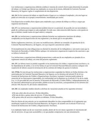 Las instituciones y organizaciones deberán establecer sistemas de control efectivo para determinar la jornada
de trabajo y el tiempo que laboran sus empleados en exceso de la misma, debiendo la Comisión Nacional
Bancaria y de Seguros vigilar el cumplimiento de esta disposición.
Art. 16. En los contratos de trabajo se especificarán el lugar en va a trabajar el empleado, y de este lugar no
podrá ser removido sin su propio consentimiento, manifestado por escrito.
Esta disposición no tendrá efecto alguno para empleados cuyo contrato de trabajo se refiera a cargos que
requieren movilización.
Art. 17. Las instituciones y organizaciones podrán remover a su personal, de acuerdo con sus necesidades y
grado de confianza que tengan en cada empleado. En todo caso, toda remoción debe hacerse a otro puesto en
que se disfrute, cuando menos de igual salario y categoría.
Art. 18. Las instituciones y organizaciones deberán formular sus reglamentos interiores de trabajo,
cumpliendo con las disposiciones de este reglamento y las demás que le son aplicables.
Dichos reglamentos interiores, así como sus modificaciones, deberán ser sometido a la aprobación de la
Comisión Nacional Bancaria y de Seguros, sin cuyo requisito carecerán de validez.
El incumplimiento de estas obligaciones no afectará los derechos de los trabajadores y será motivo para que la
Secretaría de Hacienda y Crédito Público aplique a la institución u organización respectiva las sanciones a que
se refiere el artículo 42.
Las instituciones y organizaciones deberán proporcionar a cada uno de sus empleados un ejemplar de su
reglamento interior de trabajo, así como del presente reglamento.
Art. 19. Las labores nunca se podrán suspender en las instituciones de crédito y organizaciones auxiliares y en
las dependencias de ambas, si no en las fechas en que la Comisión Nacional Bancaria autorice cualquier otra
suspención de labores causará la terminación de los contratos de trabajo de quienes lo realicen.
Art. 19 bis. En caso de que las instituciones u organizaciones suspendan las labores en fechas distintas a las
autorizadas por la Comisión Nacional Bancaria y de Seguros, en los términos del artículo 93 de la Ley
General de Instituciones de Crédito y Organizaciones Auxiliares, la propia Comisión podrá ordenar la
remoción de los funcionarios responsables, de conformidad con lo dispuesto en el artículo 91 bis de la citada
Ley, o si la gravedad del caso lo amerita, la Secretaría de Hacienda y Crédito Público, independientemente de
las sanciones administrativas que procedan, podrán revocar la concesión, correspondiente en los términos del
artículo 100, fracción VI, del mismo ordenamiento.
Art. 20. Los empleados tendrán derecho a disfrutar de vacaciones anuales en los siguientes términos:
De uno a diez años de servicio. 20 días laborables,•
De más de diez a quince años de servicio. 25 días laborables.•
De quince años de servicios cumplidos en adelante, 30 días laborables.•
Para los efectos de este artículo, no se considerarán laborables los días comprendidos en el reglamento que
anualmente expida la Comisión Nacional Bancaria y de Seguros, de acuerdo con el artículo 93 de la Ley
General de Instituciones de Crédito y Organizaciones Auxiliares.
Los empleados harán uso de sus vacaciones anuales, dentro de los seis meses siguientes al vencimiento del
año de servicios, sin que sean acumulables y sin que puedan compensarse con una remuneración.
54
 