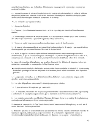capacidad para el trabajo o que el abandono del tratamiento puede agravar la enfermedad u ocasionar un
estado de invalidez;
4. − Internación en casa de reposo, al empleado convaleciente de una enfermedad por la cual se le hubieran
otorgado las prestaciones señaladas en los incisos anteriores, cuando a juicio del médico designado por la
institución sea necesario para restablecer la capacidad en el trabajo.
A sus empleadas que vayan a dar a luz:•
1. − Asistencia obstétrica;
2. − Cuarenta y cinco días de descanso anteriores a la fecha esperada y otro plazo igual inmediatamente
después;
3. − Sueldo íntegro durante los 90 días mencionados en el inciso anterior, siempre que no estén recibiendo
otro subsidio por enfermedad o ejecutando algún otro trabajo remunerado;
4. − Un mes de sueldo íntegro como ayuda extraordinaria para gastos de alumbramiento;
5. − Al nacer el hijo, una canastilla de precio que fije el reglamento interior de trabajo, y que no será inferior
al que tengan las que otorguen el Instituto Mexicano de Seguro Social;
6. − Ayuda en especie o en efectivo para lactancia, durante seis meses, inmediatamente posteriores al
alumbramiento, la que en caso necesario podrá ser entregada a la persona encargada de cuidar al niño, en el
concepto de que, si la ayuda se da en dinero, su importe no excederá de 20 % del salario de la empleada.
La esposa o la concubina del empleado a que se refiere el numeral 1) o del inciso d) siguiente, recibirá las
prestaciones consignadas en los numerales 1), 5) y 6) de este inciso.
Asistencia médico−quirúrgica, incluyendo la dental en los términos de inciso b), numeral 1), farmacéutica y
hospitalaria, por un plazo máximo obligatorio de 52 semanas para la misma enfermedad, a las siguientes
personas:
•
1. − La esposa del empleado, o en su defecto la concubina. Si hubiere varias concubinas ninguna tendrá
derecho a las prestaciones de que trata;
2. − Los hijos del empleado, menores de 21 años solteros y que no trabajen;
3. − El padre y la madre del empleado que vivan con él;
4. − Los empleados pensionados por incapacidad permanente total o parcial no menor del 50%, o por vejez y
a los familiares de loe empleados pensionados, que se mencionen en los tres numerales anteriores;
5. − Los parientes pensionados por el Instituto Mexicano del Seguro Social en su carácter de beneficiarios de
empleados que fallezcan en servicio o estando pensionados.
En los casos de los numerales 1), 2) y 3) deberán depender económicamente del empleado y no tener por si
mismo derechos a similares prestaciones.
La duración o gravedad de las enfermedades a que se refiere este artículo, así como la naturaleza o calidad de
la atención requerida, serán establecidas por los médicos de la institución u organización. En caso de
inconformidad el empleado beneficiario podrá pedir otro dictamen por su cuenta y si la institución u
57
 