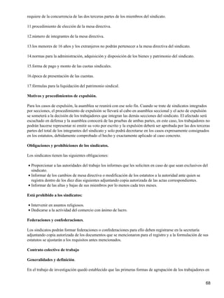 requiere de la concurrencia de las dos terceras partes de los miembros del sindicato.
11.procedimiento de elección de la mesa directiva.
12.número de integrantes de la mesa directiva.
13.los menores de 16 años y los extranjeros no podrán pertenecer a la mesa directiva del sindicato.
14.normas para la administración, adquisición y disposición de los bienes y patrimonio del sindicato.
15.forma de pago y monto de las cuotas sindicales.
16.época de presentación de las cuentas.
17.fórmulas para la liquidación del patrimonio sindical.
Motivos y procedimientos de expulsión.
Para los casos de expulsión, la asamblea se reunirá con ese solo fin. Cuando se trate de sindicatos integrados
por secciones, el procedimiento de expulsión se llevará al cabo en asamblea seccional y el acto de expulsión
se someterá a la decisión de los trabajadores que integran las demás secciones del sindicato. El afectado será
escuchado en defensa y la asamblea conocerá de las pruebas de ambas partes, en este caso, los trabajadores no
podrán hacerse representar ni emitir su voto por escrito y la expulsión deberá ser aprobada por las dos terceras
partes del total de los integrantes del sindicato y solo podrá decretarse en los casos expresamente consignados
en los estatutos, debidamente comprobado el hecho y exactamente aplicado al caso concreto.
Obligaciones y prohibiciones de los sindicatos.
Los sindicatos tienen las siguientes obligaciones:
Proporcionar a las autoridades del trabajo los informes que les soliciten en caso de que sean exclusivos del
sindicato.
•
Informar de los cambios de mesa directiva o modificación de los estatutos a la autoridad ante quien se
registra dentro de los diez días siguientes adjuntando copia autorizada de las actas correspondientes.
•
Informar de las altas y bajas de sus miembros por lo menos cada tres meses.•
Está prohibido a los sindicatos:
Intervenir en asuntos religiosos.•
Dedicarse a la actividad del comercio con ánimo de lucro.•
Federaciones y confederaciones.
Los sindicatos podrán formar federaciones o confederaciones para ello deben registrarse en la secretaría
adjuntando copia autorizada de los documentos que se mencionaron para el registro y a la formulación de sus
estatutos se ajustarán a los requisitos antes mencionados.
Contrato colectivo de trabajo
Generalidades y definición.
En el trabajo de investigación quedó establecido que las primeras formas de agrupación de los trabajadores en
68
 