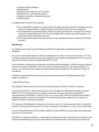 Atención medico quirúrgica•
Rehabilitación•
Hospitalización cuando el caso lo requiera•
Medicamentos y materiales de curación•
Aparatos de prótesis y ortopedia necesarios•
Indemnización•
La indemnización consistirá en lo siguiente:
Si la incapacidad es temporal en el pago integro del salario que deje de percibir el trabajador mientras
subsista la imposibilidad para trabajar. El pago se hará desde el primer día de la incapacidad.
•
Si la incapacidad es permanente parcial consistirá en el pago del tanto por ciento que fije la tabla de
valuación de incapacidades (art. 514 de la ley) calculado sobre el importe que debería pagarse si la
incapacidad hubiere sido permanente total.
•
Si la incapacidad es permanente total consistirá en una cantidad equivalente al importe de 1095 días
de salario.
•
Beneficiarios
Las indemnizaciones por riesgo de trabajo que produzcan incapacidades se pagarán directamente al
trabajador.
En caso de muerte tendrán derecho a recibir la indemnización la viuda y los menores de 16 años, o el viudo
que hubiese dependido económicamente de la trabajadora y que tengan una incapacidad de 50 % o mas y los
mayores de 16 años si tienen una incapacidad del 50 % o mas.
Los ascendientes si demuestran que dependían económicamente del trabajador. A falta de cónyuge superstite
la persona con quien el trabajador vivió como si fuera su cónyuge durante los 5 años que presidieron a su
muerte, o con quien tubo hijos siempre que ambos hubiesen permanecido libres de matrimonio durante el
concubinato.
A falta de los mencionados las personas que dependan económicamente del trabajador(pupilo, hijos
adoptivos, putativos)
A falta de todos el imss.
Para el pago de indemnización en los casos de muerte por riesgo de trabajo se observa lo siguiente:
La junta de conciliación y arbitraje ante la que se reclame el pago de la indemnización mandara practicar
dentro de las 24 hrs siguientes una investigación encaminada a averiguar que personas dependían
económicamente del trabajador y ordenara se fije un aviso en un lugar visible del establecimiento donde el
trabajador prestaba sus servicios convocando a los beneficiarios para que comparezcan a la junta en un
termino de 30 días a reclamar sus derechos.
Si la residencia del trabajador en el lugar de su muerte era menor de 6 meses se girara exhorto a la junta del
lugar de la ultima residencia de aquel a fin de que se practique la investigación y se fije el aviso mencionado.
La junta independientemente del aviso podrá emplear los medios publicitarios que juzgue convenientes para
convocar a los beneficiarios.
Satisfechos los requisitos señalados y comprobada la naturaleza del riesgo con audiencia de las partes dictara
resolución determinando que personas tienen derecho a la indemnización, la junta apreciara la relación de
75
 