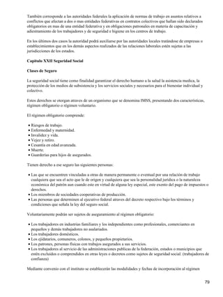 También corresponde a las autoridades federales la aplicación de normas de trabajo en asuntos relativos a
conflictos que afectan a dos o mas entidades federativas en contratos colectivos que hallan sido declarados
obligatorios en mas de una entidad federativa y en obligaciones patronales en materia de capacitación y
adiestramiento de los trabajadores y de seguridad e higiene en los centros de trabajo.
En los últimos dos casos la autoridad podrá auxiliarse por las autoridades locales tratándose de empresas o
establecimientos que en los demás aspectos realizados de las relaciones laborales estén sujetas a las
jurisdicciones de los estados.
Capitulo XXII Seguridad Social
Clases de Seguro
La seguridad social tiene como finalidad garantizar el derecho humano a la salud la asistencia medica, la
protección de los medios de subsistencia y los servicios sociales y necesarios para el bienestar individual y
colectivo.
Estos derechos se otorgan atraves de un organismo que se denomina IMSS, presentando dos características,
régimen obligatorio o régimen voluntario.
El régimen obligatorio comprende:
Riesgos de trabajo.•
Enfermedad y maternidad.•
Invalidez y vida.•
Vejez y retiro.•
Cesantía en edad avanzada.•
Muerte.•
Guarderías para hijos de asegurados.•
Tienen derecho a ese seguro las siguientes personas:
Las que se encuentren vinculadas a otras de manera permanente o eventual por una relación de trabajo
cualquiera que sea el acto que le de origen y cualquiera que sea la personalidad jurídica o la naturaleza
económica del patrón aun cuando este en virtud de alguna ley especial, este exento del pago de impuestos o
derechos.
•
Los miembros de sociedades cooperativas de producción.•
Las personas que determinen al ejecutivo federal atraves del decreto respectivo bajo los términos y
condiciones que señala la ley del seguro social.
•
Voluntariamente podrán ser sujetos de aseguramiento al régimen obligatorio:
Los trabajadores en industrias familiares y los independientes como profesionales, comerciantes en
pequeños y demás trabajadores no asalariados.
•
Los trabajadores domésticos.•
Los ejidatarios, comuneros, colonos, y pequeños propietarios.•
Los patrones, personas físicas con trabajos asegurados a sus servicios.•
Los trabajadores al servicio de las administraciones publicas de la federación, estados o municipios que
estén excluidos o comprendidos en otras leyes o decretos como sujetos de seguridad social. (trabajadores de
confianza)
•
Mediante convenio con el instituto se establecerán las modalidades y fechas de incorporación al régimen
79
 