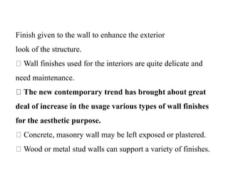 Finish given to the wall to enhance the exterior
look of the structure.
Wall finishes used for the interiors are quite delicate and
need maintenance.
The new contemporary trend has brought about great
deal of increase in the usage various types of wall finishes
for the aesthetic purpose.
Concrete, masonry wall may be left exposed or plastered.
Wood or metal stud walls can support a variety of finishes.
 