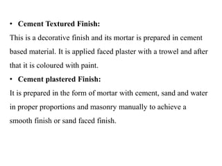 • Cement Textured Finish:
This is a decorative finish and its mortar is prepared in cement
based material. It is applied faced plaster with a trowel and after
that it is coloured with paint.
• Cement plastered Finish:
It is prepared in the form of mortar with cement, sand and water
in proper proportions and masonry manually to achieve a
smooth finish or sand faced finish.
 