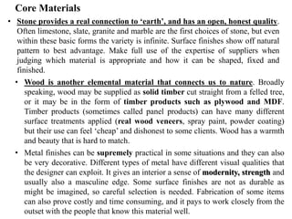 Core Materials
• Stone provides a real connection to ‘earth’, and has an open, honest quality.
Often limestone, slate, granite and marble are the first choices of stone, but even
within these basic forms the variety is infinite. Surface finishes show off natural
pattern to best advantage. Make full use of the expertise of suppliers when
judging which material is appropriate and how it can be shaped, fixed and
finished.
• Wood is another elemental material that connects us to nature. Broadly
speaking, wood may be supplied as solid timber cut straight from a felled tree,
or it may be in the form of timber products such as plywood and MDF.
Timber products (sometimes called panel products) can have many different
surface treatments applied (real wood veneers, spray paint, powder coating)
but their use can feel ‘cheap’ and dishonest to some clients. Wood has a warmth
and beauty that is hard to match.
• Metal finishes can be supremely practical in some situations and they can also
be very decorative. Different types of metal have different visual qualities that
the designer can exploit. It gives an interior a sense of modernity, strength and
usually also a masculine edge. Some surface finishes are not as durable as
might be imagined, so careful selection is needed. Fabrication of some items
can also prove costly and time consuming, and it pays to work closely from the
outset with the people that know this material well.
 