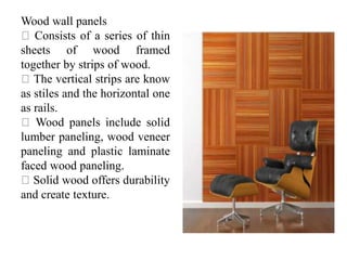 Wood wall panels
Consists of a series of thin
sheets of wood framed
together by strips of wood.
The vertical strips are know
as stiles and the horizontal one
as rails.
Wood panels include solid
lumber paneling, wood veneer
paneling and plastic laminate
faced wood paneling.
Solid wood offers durability
and create texture.
 