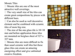 Mosaic Tiles
Mosaic tiles are one of the most
attractive wall coverings.
The very small size of the tiles can
create great compositions by pieces with
different hues.
Can also be used as wall decorative
element and be combined with ceramic
tiles of more big size.
The size of the one glass tile is 10×10
mm and before application these tiles
are mounted on berglass sheet of 327 x
327 mm.
Mosaic tiles are more difficult to fix
than usual ceramic wall tiles but these
glass tiles can create an amazing
energizing effect and give unlimited
creative freedom.
 