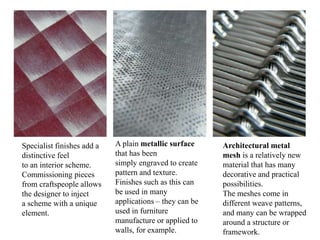 Specialist finishes add a
distinctive feel
to an interior scheme.
Commissioning pieces
from craftspeople allows
the designer to inject
a scheme with a unique
element.
A plain metallic surface
that has been
simply engraved to create
pattern and texture.
Finishes such as this can
be used in many
applications – they can be
used in furniture
manufacture or applied to
walls, for example.
Architectural metal
mesh is a relatively new
material that has many
decorative and practical
possibilities.
The meshes come in
different weave patterns,
and many can be wrapped
around a structure or
framework.
 