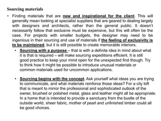 Sourcing materials
• Finding materials that are new and inspirational for the client. This will
generally mean looking at specialist suppliers that are geared to dealing largely
with designers and architects, rather than the general public. It doesn’t
necessarily follow that exclusive must be expensive, but this will often be the
case. For projects with smaller budgets, the designer may need to be
ingenious in their sourcing and use of materials if the feeling of exclusivity is
to be maintained, but it is still possible to create memorable interiors.
• Sourcing with a purpose – that is with a definite idea in mind about what
it is that is required – will make sourcing expeditions efficient. It is still
good practice to keep your mind open for the unexpected find though. Try
to think how it might be possible to introduce unusual materials or
common materials used for uncommon applications.
• Sourcing begins with the concept. Ask yourself what ideas you are trying
to communicate, and what materials reinforce those ideas? For a city loft
that is meant to mirror the professional and sophisticated outlook of the
owner, brushed or polished metal, glass and leather might all be appropriate.
In a home that is intended to provide a sanctuary from the bustle of the
outside world, sheer fabric, mother of pearl and unfinished timber could all
be good choices.
 