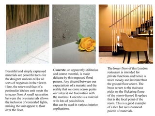 Beautiful and simply expressed
materials are powerful tools for
the designer and can evoke all
sorts of responses in the viewer.
Here, the rosewood face of a
peninsular kitchen unit meets the
terrazzo floor. A small separation
between the two materials allows
the inclusion of concealed lights,
making the unit appear to float
over the floor.
Concrete, an apparently utilitarian
and coarse material, is made
delicate by this engraved floral
pattern. Any discord between our
expectations of a material and the
reality that we come across peaks
our interest and fascination with
the material. Concrete is a material
with lots of possibilities
that can be used in various interior
applications.
The lower floor of this London
restaurant is intended for
private functions and hence is
more moody and intimate than
the ground floor above. The
brass screen to the staircase
picks up the flickering flame
of the mirror-framed fi replace
that is the focal point of the
room. This is a good example
of a rich but well-balanced
palette of materials.
 