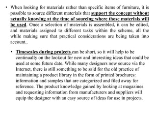 • When looking for materials rather than specific items of furniture, it is
possible to source different materials that support the concept without
actually knowing at the time of sourcing where those materials will
be used. Once a selection of materials is assembled, it can be edited,
and materials assigned to different tasks within the scheme, all the
while making sure that practical considerations are being taken into
account..
• Timescales during projects can be short, so it will help to be
continually on the lookout for new and interesting ideas that could be
used at some future date. While many designers now source via the
Internet, there is still something to be said for the old practice of
maintaining a product library in the form of printed brochures:
information and samples that are categorized and filed away for
reference. The product knowledge gained by looking at magazines
and requesting information from manufacturers and suppliers will
equip the designer with an easy source of ideas for use in projects.
 