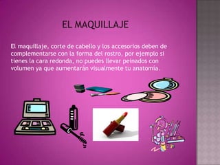 EL MAQUILLAJEEl maquillaje, corte de cabello y los accesorios deben de complementarse con la forma del rostro, por ejemplo si tienes la cara redonda, no puedes llevar peinados con volumen ya que aumentarán visualmente tu anatomía.