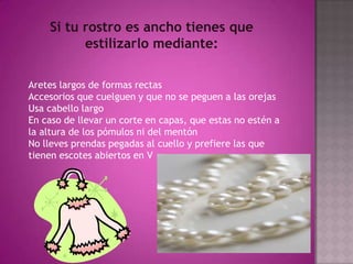 Si tu rostro es ancho tienes que estilizarlo mediante: Aretes largos de formas rectas Accesorios que cuelguen y que no se peguen a las orejas Usa cabello largo En caso de llevar un corte en capas, que estas no estén a la altura de los pómulos ni del mentón No lleves prendas pegadas al cuello y prefiere las que tienen escotes abiertos en V 
