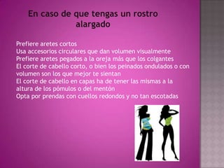 En caso de que tengas un rostro alargadoPrefiere aretes cortos Usa accesorios circulares que dan volumen visualmente Prefiere aretes pegados a la oreja más que los colgantes El corte de cabello corto, o bien los peinados ondulados o con volumen son los que mejor te sientan El corte de cabello en capas ha de tener las mismas a la altura de los pómulos o del mentón Opta por prendas con cuellos redondos y no tan escotadas 