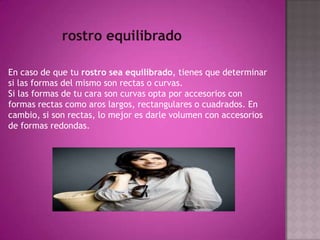 rostro equilibradoEn caso de que tu rostro sea equilibrado, tienes que determinar si las formas del mismo son rectas o curvas.Si las formas de tu cara son curvas opta por accesorios con formas rectas como aros largos, rectangulares o cuadrados. En cambio, si son rectas, lo mejor es darle volumen con accesorios de formas redondas.