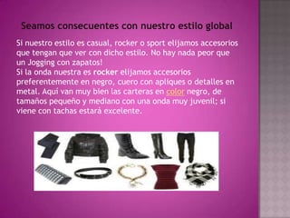 Seamos consecuentes con nuestro estilo globalSi nuestro estilo es casual, rocker o sport elijamos accesorios que tengan que ver con dicho estilo. No hay nada peor que un Jogging con zapatos!Si la onda nuestra es rocker elijamos accesorios preferentemente en negro, cuero con apliques o detalles en metal. Aquí van muy bien las carteras en color negro, de tamaños pequeño y mediano con una onda muy juvenil; si viene con tachas estará excelente.