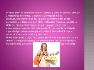 El típico error es combinar zapatos, cartera y cinto en colores, texturas y materiales diferentes. Si bien esta afirmación no es absoluta, intentemos que por lo menos combinen dos de los accesorios y el tercero sea en otros materiales y tramas… Zapatos y cinto del mismo color y material, con una cartera en tela estampada, es una elección estupenda. Ten en cuenta también la ropa, si eliges colores vivos para las telas, intenta decidirte por accesorios en tonos sobrios y neutrales.Si te interesa vestir bien, falta con observar y usar tu sentido común. Ten en claro qué accesorios son mejores para cada estilo y procura mantener una cierta uniformidad en cuestión de tonos y texturas 