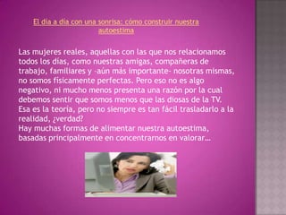 El día a día con una sonrisa: cómo construir nuestra autoestimaLas mujeres reales, aquellas con las que nos relacionamos todos los días, como nuestras amigas, compañeras de trabajo, familiares y –aún más importante- nosotras mismas, no somos físicamente perfectas. Pero eso no es algo negativo, ni mucho menos presenta una razón por la cual debemos sentir que somos menos que las diosas de la TV. Esa es la teoría, pero no siempre es tan fácil trasladarlo a la realidad, ¿verdad?Hay muchas formas de alimentar nuestra autoestima, basadas principalmente en concentrarnos en valorar…