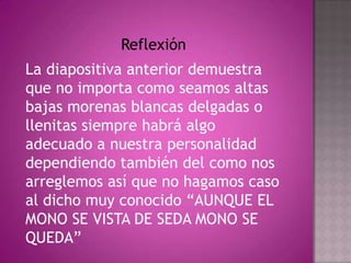 Reflexión La diapositiva anterior demuestra que no importa como seamos altas bajas morenas blancas delgadas o llenitas siempre habrá algo adecuado a nuestra personalidad dependiendo también del como nos arreglemos así que no hagamos caso al dicho muy conocido “AUNQUE EL MONO SE VISTA DE SEDA MONO SE QUEDA” 