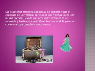 Los accesorios tienen la capacidad de cambiar hasta el concepto de un vestido, por ello es que muchas veces una misma prenda, llevada con accesorios distintos se ve renovada y hasta con aires diferentes, haciéndola parecer como una ropa completamente nueva.