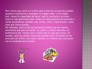 Pero tienes que tener en cuenta que si bien los accesorios pueden ayudarte muchísimo a conseguir la imagen ideal, si los eliges mal, tienen la capacidad de hacer todo lo contrario y arruinar hasta el más glamoroso look. Debes de seleccionarlos de acuerdo a varios parámetros: ocasión, día, noche, color y tipo de piel, como ropa que llevas puesta.Por ejemplo, para el día los accesorios tienen que ser menos ostentosos que para la noche, en colores y líneas sencillas, en preferencia del  mismo tono y estilo que la ropa que vistes. En cambio, para las salidas nocturnas puedes hacer provecho de los artículos con brillo y de mayor tamaño, en colores que contrasten con la tonalidad del atuendo.