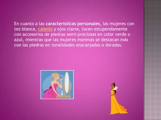 En cuanto a las características personales, las mujeres con tez blanca, cabello y ojos claros, lucen estupendamente con accesorios de piedras semi-preciosas en color verde o azul, mientras que las mujeres morenas se destacan más con las piedras en tonalidades anaranjadas o doradas.