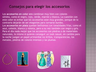 Consejos para elegir los accesoriosLos accesorios en color oro combinan muy bien con colores sólidos, como el negro, rojo, verde, marrón y blanco. La cuestión con este color es evitar que los accesorios sean muy grandes, porque de lo contrario dejarán de ser elegantes para tornarse burdos.Los accesorios en plata quedan bellísimos con tonalidades frías, como el azul, celeste, blanco y violeta, pero a su vez también con negro y gris.Para el día nada mejor que los accesorios con piedras o de materiales naturales, lo mismo si quieres conseguir un look casual, en cambio para la noche juegan un papel primordial los brillos, transparencias, los metales, piedras de colores intensos y las plumas.