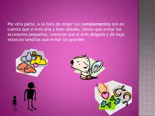Por otra parte, a la hora de elegir tus complementos ten en cuenta que si eres alta y bien dotada, tienes que evitar los accesorios pequeños, mientras que si eres delgada y de baja estatura tendrías que evitar los grandes 