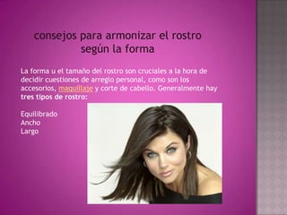 consejos para armonizar el rostro según la formaLa forma u el tamaño del rostro son cruciales a la hora de decidir cuestiones de arreglo personal, como son los accesorios, maquillaje y corte de cabello. Generalmente hay tres tipos de rostro:Equilibrado Ancho Largo 
