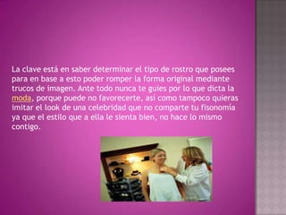 La clave está en saber determinar el tipo de rostro que posees para en base a esto poder romper la forma original mediante trucos de imagen. Ante todo nunca te guies por lo que dicta la moda, porque puede no favorecerte, así como tampoco quieras imitar el look de una celebridad que no comparte tu fisonomía ya que el estilo que a ella le sienta bien, no hace lo mismo contigo.
