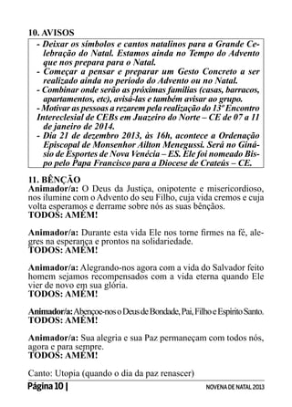 10. AVISOS
- Deixar os símbolos e cantos natalinos para a Grande Celebração do Natal. Estamos ainda no Tempo do Advento
que nos prepara para o Natal.
- Começar a pensar e preparar um Gesto Concreto a ser
realizado ainda no período do Advento ou no Natal.
- Combinar onde serão as próximas famílias (casas, barracos,
apartamentos, etc), avisá-las e também avisar ao grupo.
- Motivar as pessoas a rezarem pela realização do 13º Encontro
Intereclesial de CEBs em Juazeiro do Norte – CE de 07 a 11
de janeiro de 2014.
- Dia 21 de dezembro 2013, às 16h, acontece a Ordenação
Episcopal de Monsenhor Ailton Menegussi. Será no Ginásio de Esportes de Nova Venécia – ES. Ele foi nomeado Bispo pelo Papa Francisco para a Diocese de Crateús – CE.
11. BÊNÇÃO
Animador/a: O Deus da Justiça, onipotente e misericordioso,
nos ilumine com o Advento do seu Filho, cuja vida cremos e cuja
volta esperamos e derrame sobre nós as suas bênçãos.
TODOS: AMÉM!
Animador/a: Durante esta vida Ele nos torne firmes na fé, alegres na esperança e prontos na solidariedade.
TODOS: AMÉM!
Animador/a: Alegrando-nos agora com a vida do Salvador feito
homem sejamos recompensados com a vida eterna quando Ele
vier de novo em sua glória.
TODOS: AMÉM!
Animador/a: Abençoe-nos o Deus de Bondade, Pai, Filho e Espírito Santo.
TODOS: AMÉM!
Animador/a: Sua alegria e sua Paz permaneçam com todos nós,
agora e para sempre.
TODOS: AMÉM!
Canto: Utopia (quando o dia da paz renascer)
Página 10 | 	

NOVENA DE NATAL 2013

 