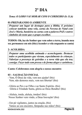 2º DIA
Tema: O LOBO VAI MORAR COM O CORDEIRO (Is 11,6)
01-PREPARANDO O AMBIENTE
Preparar um lugar de destaque para a Bíblia. E próximo
colocar também: uma vela, cartaz da Novena de Natal com
José e Maria, bandeira ou cartaz com a palavra PAZ e outros
símbolos do texto que o grupo escolher.
TODOS: Oh, luz do Senhor que vem sobre a terra, inunda meu
ser, permanece em nós (bis) (Acender a vela enquanto se canta)
2- ACOLHIDA
Preparar uma acolhida animada e aconchegante. Destacar
todos os participantes que vieram, especialmente às crianças.
Valorizar a presença de grávidas e a nova vida que ela traz
consigo. Fazer tudo sem pressa e de forma alegre e carinhosa.
Canto: Celebremos com alegria o nosso encontro
03 – SAUDAÇÃO INICIAL
- Vem, Ó Deus da vida, vem nos ajudar! (bis)
Vem, não demores mais, vem nos libertar! (bis)
- Glória ao Pai e ao Filho e ao Santo Espírito. (bis)
Glória à Trindade Santa, glória ao Deus Bendito! (bis)
- Aleluia, irmãs, aleluia, irmãos! (bis)
Nosso Senhor vem vindo, a Deus louvação! (bis)
- Em pé vigilantes, juntos na oração, (bis)
Vamos ao seu encontro, lâmpadas nas mãos! (bis)
NOVENA DE NATAL 2013

Página 11

 