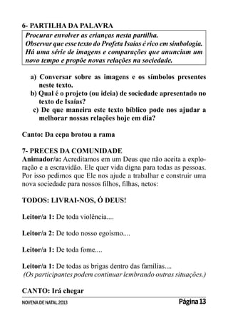 6- PARTILHA DA PALAVRA
Procurar envolver as crianças nesta partilha.
Observar que esse texto do Profeta Isaías é rico em simbologia.
Há uma série de imagens e comparações que anunciam um
novo tempo e propõe novas relações na sociedade.
a) Conversar sobre as imagens e os símbolos presentes
neste texto.
b) Qual é o projeto (ou ideia) de sociedade apresentado no
texto de Isaías?
c) De que maneira este texto bíblico pode nos ajudar a
melhorar nossas relações hoje em dia?
Canto: Da cepa brotou a rama
7- PRECES DA COMUNIDADE
Animador/a: Acreditamos em um Deus que não aceita a exploração e a escravidão. Ele quer vida digna para todas as pessoas.
Por isso pedimos que Ele nos ajude a trabalhar e construir uma
nova sociedade para nossos filhos, filhas, netos:
TODOS: LIVRAI-NOS, Ó DEUS!
Leitor/a 1: De toda violência....
Leitor/a 2: De todo nosso egoísmo....
Leitor/a 1: De toda fome....
Leitor/a 1: De todas as brigas dentro das famílias....
(Os participantes podem continuar lembrando outras situações.)
CANTO: Irá chegar
NOVENA DE NATAL 2013

Página 13

 