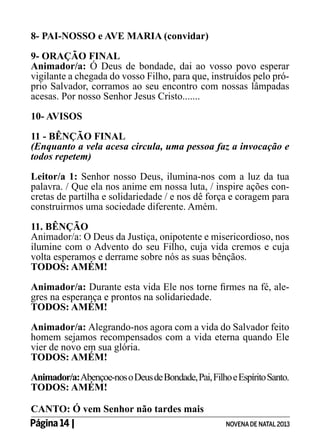8- PAI-NOSSO e AVE MARIA (convidar)
9- ORAÇÃO FINAL
Animador/a: Ó Deus de bondade, dai ao vosso povo esperar
vigilante a chegada do vosso Filho, para que, instruídos pelo próprio Salvador, corramos ao seu encontro com nossas lâmpadas
acesas. Por nosso Senhor Jesus Cristo.......
10- AVISOS
11 - BÊNÇÃO FINAL
(Enquanto a vela acesa circula, uma pessoa faz a invocação e
todos repetem)
Leitor/a 1: Senhor nosso Deus, ilumina-nos com a luz da tua
palavra. / Que ela nos anime em nossa luta, / inspire ações concretas de partilha e solidariedade / e nos dê força e coragem para
construirmos uma sociedade diferente. Amém.
11. BÊNÇÃO
Animador/a: O Deus da Justiça, onipotente e misericordioso, nos
ilumine com o Advento do seu Filho, cuja vida cremos e cuja
volta esperamos e derrame sobre nós as suas bênçãos.
TODOS: AMÉM!
Animador/a: Durante esta vida Ele nos torne firmes na fé, alegres na esperança e prontos na solidariedade.
TODOS: AMÉM!
Animador/a: Alegrando-nos agora com a vida do Salvador feito
homem sejamos recompensados com a vida eterna quando Ele
vier de novo em sua glória.
TODOS: AMÉM!
Animador/a: Abençoe-nos o Deus de Bondade, Pai, Filho e Espírito Santo.
TODOS: AMÉM!
CANTO: Ó vem Senhor não tardes mais
Página 14 | 	

NOVENA DE NATAL 2013

 